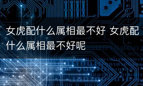 女虎配什么属相最不好 女虎配什么属相最不好呢
