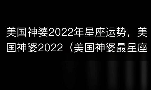 美国神婆2022年星座运势，美国神婆2022（美国神婆最星座运势2020）