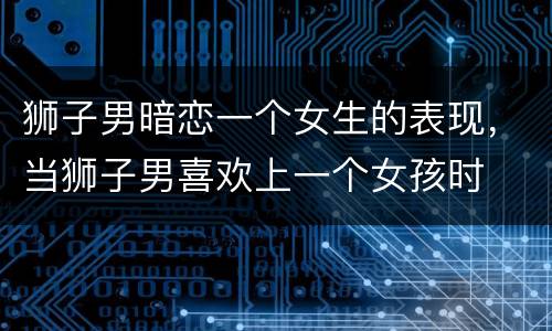 狮子男暗恋一个女生的表现，当狮子男喜欢上一个女孩时