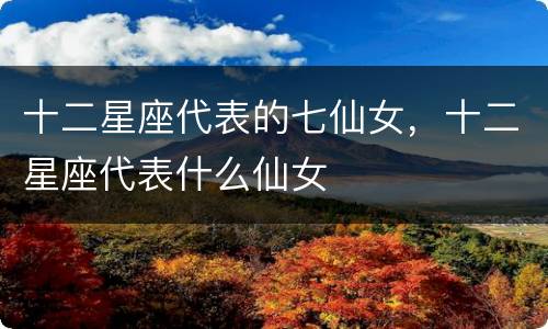 十二星座代表的七仙女，十二星座代表什么仙女