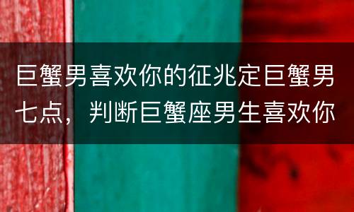 巨蟹男喜欢你的征兆定巨蟹男七点，判断巨蟹座男生喜欢你