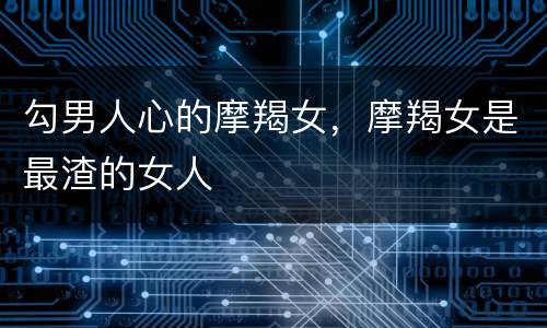 勾男人心的摩羯女，摩羯女是最渣的女人