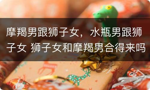 摩羯男跟狮子女，水瓶男跟狮子女 狮子女和摩羯男合得来吗
