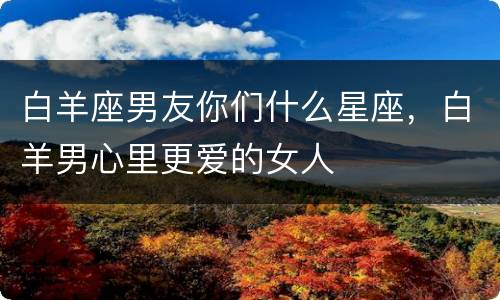 白羊座男友你们什么星座，白羊男心里更爱的女人