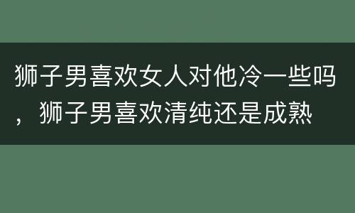 狮子男喜欢女人对他冷一些吗，狮子男喜欢清纯还是成熟