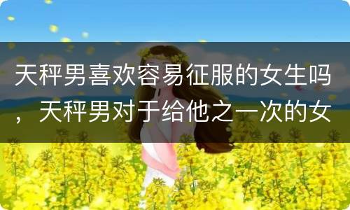天秤男喜欢容易征服的女生吗，天秤男对于给他之一次的女生