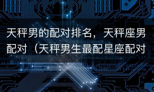 天秤男的配对排名，天秤座男配对（天秤男生最配星座配对）