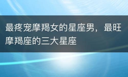 最疼宠摩羯女的星座男，最旺摩羯座的三大星座
