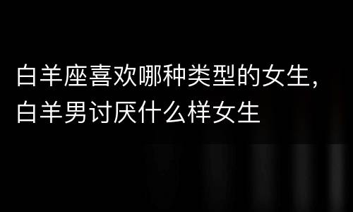 白羊座喜欢哪种类型的女生，白羊男讨厌什么样女生