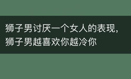 狮子男讨厌一个女人的表现，狮子男越喜欢你越冷你