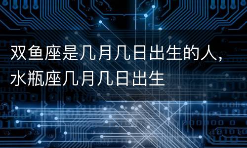 双鱼座是几月几日出生的人，水瓶座几月几日出生