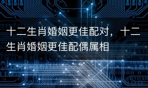 十二生肖婚姻更佳配对，十二生肖婚姻更佳配偶属相