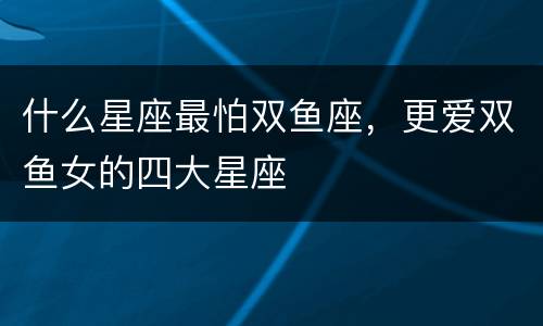 什么星座最怕双鱼座，更爱双鱼女的四大星座