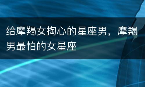 给摩羯女掏心的星座男，摩羯男最怕的女星座
