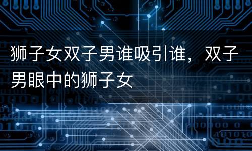 狮子女双子男谁吸引谁，双子男眼中的狮子女