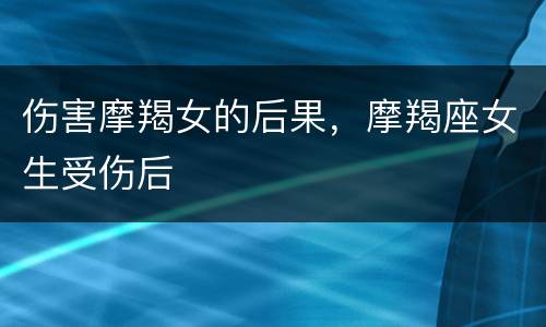 伤害摩羯女的后果，摩羯座女生受伤后
