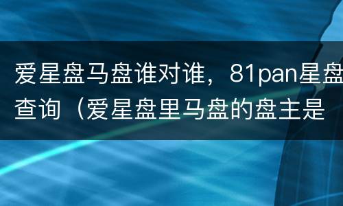 爱星盘马盘谁对谁，81pan星盘查询（爱星盘里马盘的盘主是哪个）