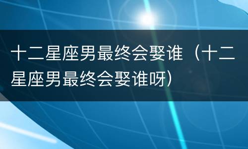 十二星座男最终会娶谁（十二星座男最终会娶谁呀）