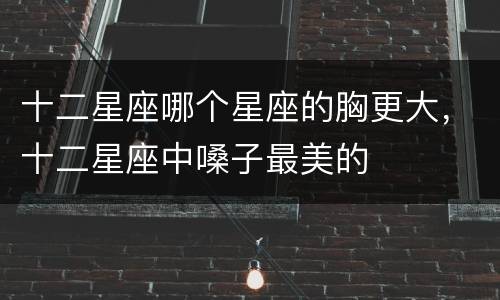十二星座哪个星座的胸更大，十二星座中嗓子最美的