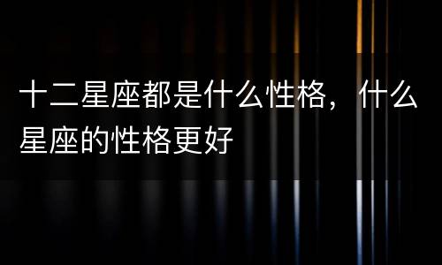 十二星座都是什么性格，什么星座的性格更好