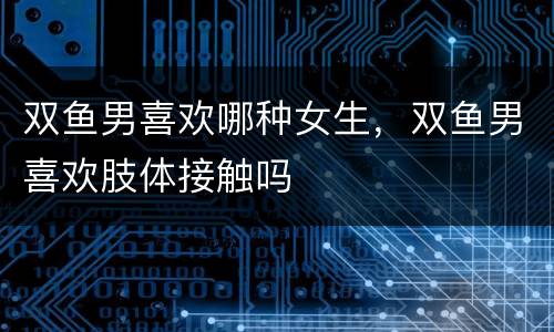 双鱼男喜欢哪种女生，双鱼男喜欢肢体接触吗