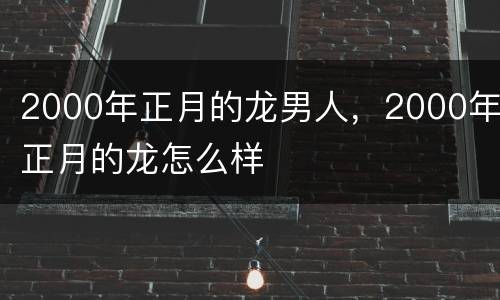 2000年正月的龙男人，2000年正月的龙怎么样
