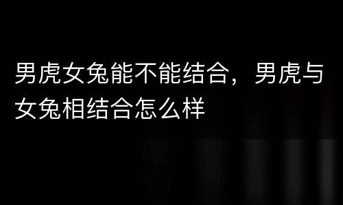 男虎女兔能不能结合，男虎与女兔相结合怎么样