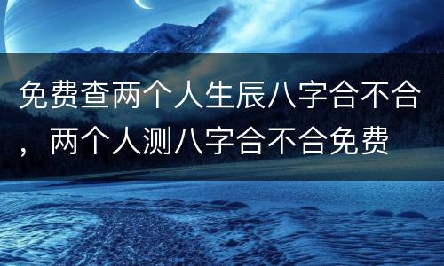 免费查两个人生辰八字合不合，两个人测八字合不合免费