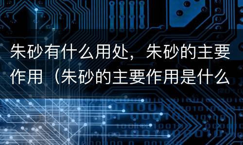 朱砂有什么用处，朱砂的主要作用（朱砂的主要作用是什么）