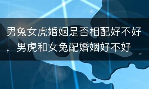 男兔女虎婚姻是否相配好不好，男虎和女兔配婚姻好不好