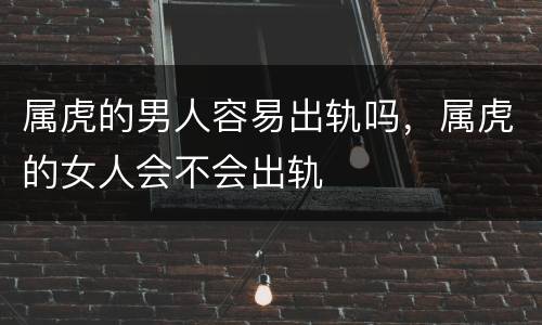 属虎的男人容易出轨吗，属虎的女人会不会出轨