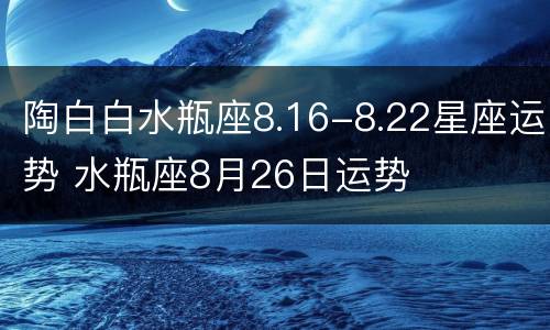 陶白白水瓶座8.16-8.22星座运势 水瓶座8月26日运势