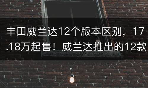 丰田威兰达12个版本区别，17.18万起售！威兰达推出的12款车型怎么