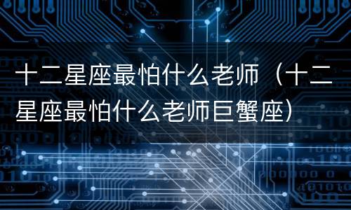 十二星座最怕什么老师（十二星座最怕什么老师巨蟹座）