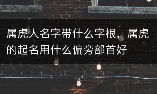 属虎人名字带什么字根，属虎的起名用什么偏旁部首好