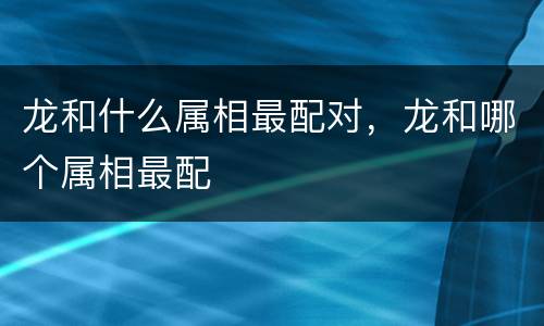 龙和什么属相最配对，龙和哪个属相最配