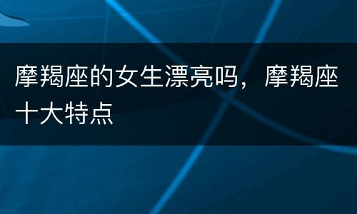摩羯座的女生漂亮吗，摩羯座十大特点