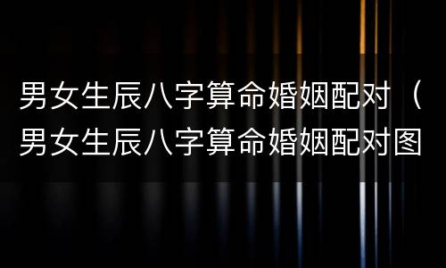 男女生辰八字算命婚姻配对（男女生辰八字算命婚姻配对图）