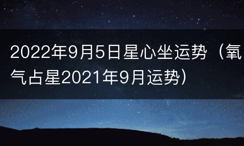 2022年9月5日星心坐运势（氧气占星2021年9月运势）