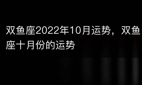 双鱼座2022年10月运势，双鱼座十月份的运势