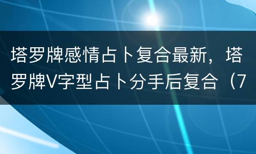 塔罗牌感情占卜复合最新，塔罗牌V字型占卜分手后复合（7张牌），用的是2
