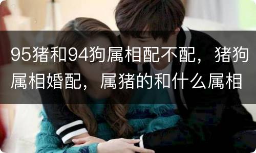 95猪和94狗属相配不配，猪狗属相婚配，属猪的和什么属相婚配