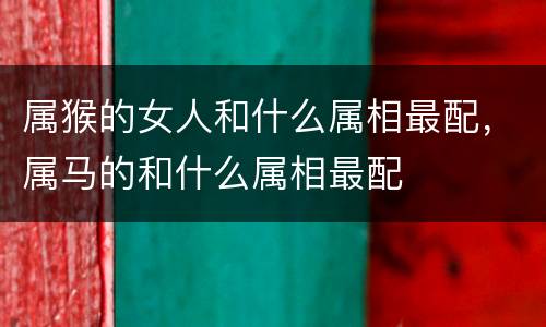 属猴的女人和什么属相最配，属马的和什么属相最配