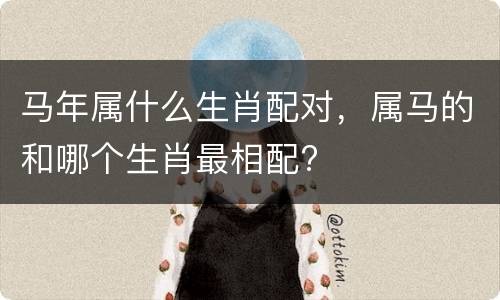 马年属什么生肖配对，属马的和哪个生肖最相配?