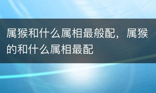 属猴和什么属相最般配，属猴的和什么属相最配