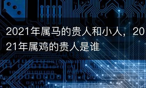 2021年属马的贵人和小人，2021年属鸡的贵人是谁