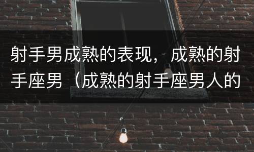 射手男成熟的表现，成熟的射手座男（成熟的射手座男人的心）