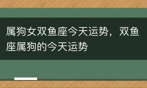 属狗女双鱼座今天运势，双鱼座属狗的今天运势