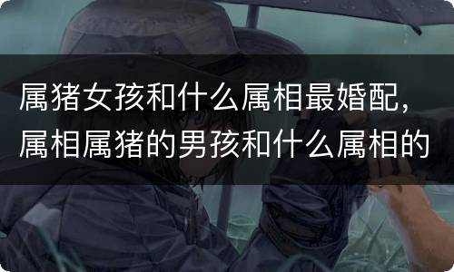 属猪女孩和什么属相最婚配，属相属猪的男孩和什么属相的女孩最相配