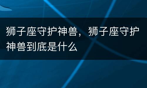 狮子座守护神兽，狮子座守护神兽到底是什么